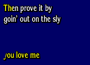 Then prove it by
goin, out on the sly

JOU love me