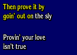 Then prove it by
goin, out on the sly

Proviw your love
isn,t true