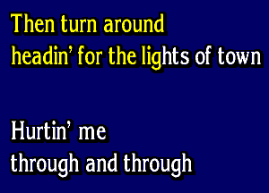 Then turn around
headiN for the lights of town

Hurtin me
through and through