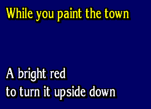 While you paint the town

A bright red
to turn it upside down