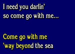 I need you darlin
so come go with me...

Come go with me
way beyond the sea