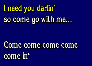 I need you darlin
so come go with me...

Come come come come
come in