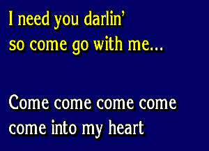 I need you darlin
so come go with me...

Come come come come
come into my heart