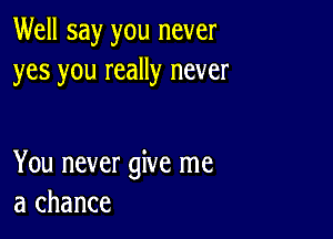 Well say you never
yes you really never

You never give me
a chance