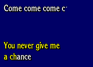 Come come come (1'

You never give me
a chance