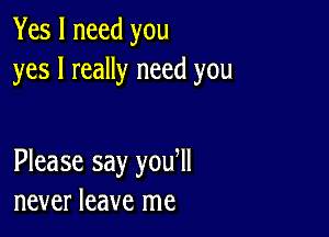 Yes I need you
yes I really need you

Please say you ll
never leave me