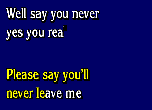 Well say you never
yes you rea

Please say you ll
never leave me