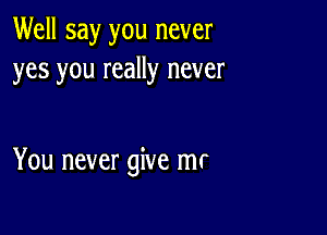 Well say you never
yes you really never

You never give mr