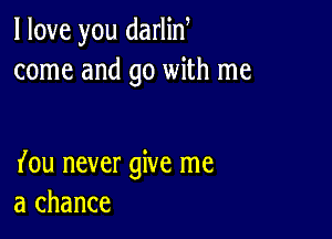 I love you darlin
come and go with me

(ou never give me
a chance