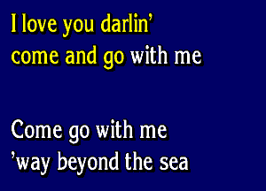 I love you darlin
come and go with me

Come go with me
way beyond the sea