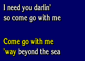 I need you darlin
so come go with me

Come go with me
way beyond the sea