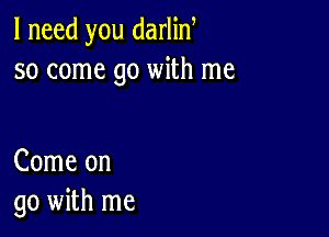 I need you darlin
so come go with me

Come on
go with me