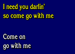 I need you darlin
so come go with me

Come on
go with me