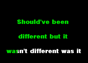 Should've been

different but it

1wasn't different was it