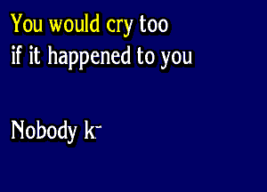 You would cry too
if it happened to you

Nobody k