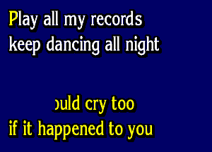 Play all my records
keep dancing all night

Juld cry too
if it happened to you