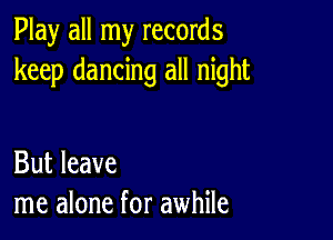 Play all my records
keep dancing all night

But leave
me alone for awhile