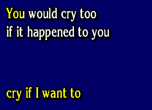 You would cry too
if it happened to you

cry if I want to