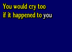 You would cry too
if it happened to you