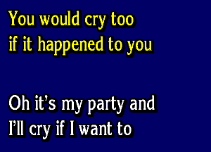 You would cry too
if it happened to you

Oh its my party and
VII cry if I want to