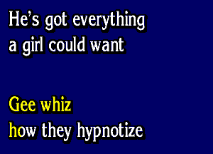 H65 got everything
a girl could want

Gee whiz
how they hypnotize