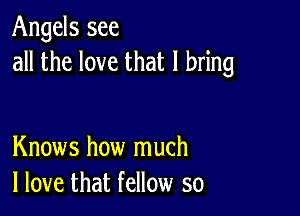 Angels see
all the love that I bring

Knows how much
I love that fellow so