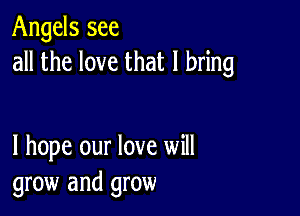 Angels see
all the love that I bring

I hope our love will
grow and grow