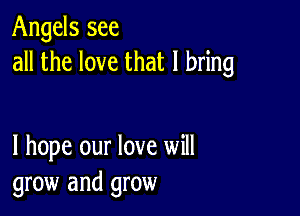 Angels see
all the love that I bring

I hope our love will
grow and grow