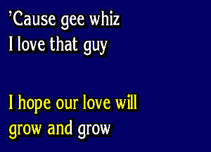 Cause gee whiz
I love that guy

I hope our love will
grow and grow