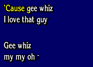 Cause gee whiz
I love that guy

Gee whiz
my my oh '