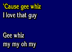 Cause gee whiz
I love that guy

Gee whiz
my my oh my