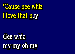 Cause gee whiz
I love that guy

Gee whiz
my my oh my