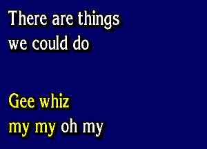 There are things
we could do

Gee whiz
my my oh my