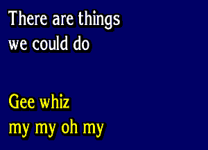 There are things
we could do

Gee whiz
my my oh my