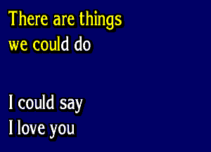 There are things
we could do

I could say
I love you