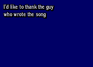 I'd like to thank the guy
who wrote the song