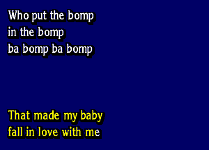 Who put the bomp
in the bomp
ba bomp ba bomp

That made my baby
fall in love with me