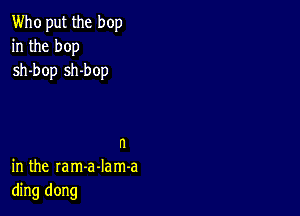 Who put the hop
in the hop
sh-bop sh-bop

n
in the ram-a-Iam-a
ding dong