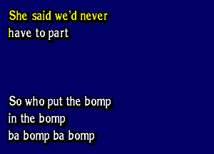 She said we'd never
have to part

80 who put the hemp
in the bomp
ba bomp ba bomp