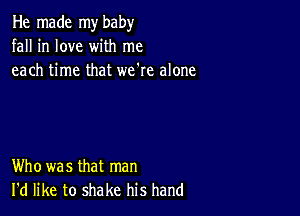 He made my baby
fall in love with me
each time that we're alone

Who was that man
I'd like to shake his hand