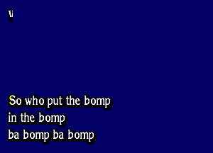 So who put the hemp
in the bomp
ba bomp ba bomp