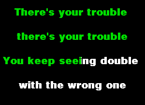 There's your trouble
there's your trouble
You keep seeing double

1with the 1wrong one