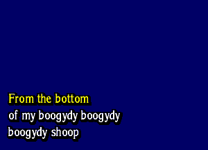 From the bottom
of my boogydy boogydy
boogydy shoop