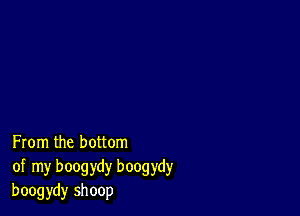 From the bottom
of my boogydy boogydy
boogydy shoop