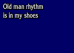 Old man rhythm
is in my shoes