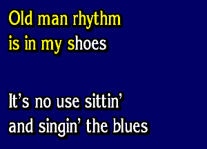 Old man rhythm
is in my shoes

IFS no use sittid
and singin, the blues