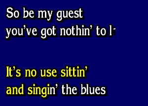 So be my guest
youWe got nothid to l'

IFS no use sittid
and singin, the blues