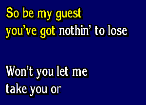 So be my guest
youye got nothiny to lose

Wonyt you let me
take you or