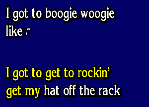 I got to boogie woogie
like r

I got to get to rockid
get my hat off the rack