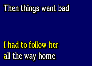 Then things went bad

I had to follow her
all the way home